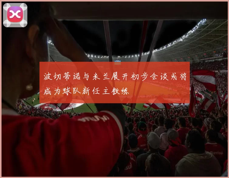 波切蒂诺与米兰展开初步会谈或将成为球队新任主教练