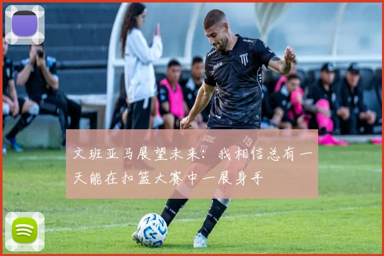 文班亚马展望未来：我相信总有一天能在扣篮大赛中一展身手