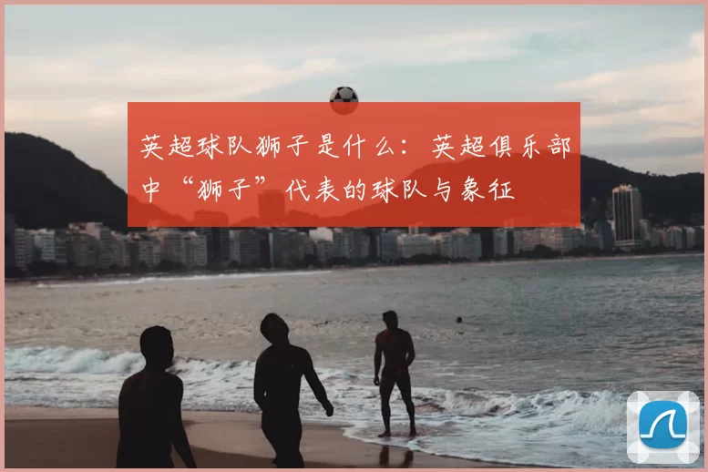 英超球队狮子是什么：英超俱乐部中“狮子”代表的球队与象征