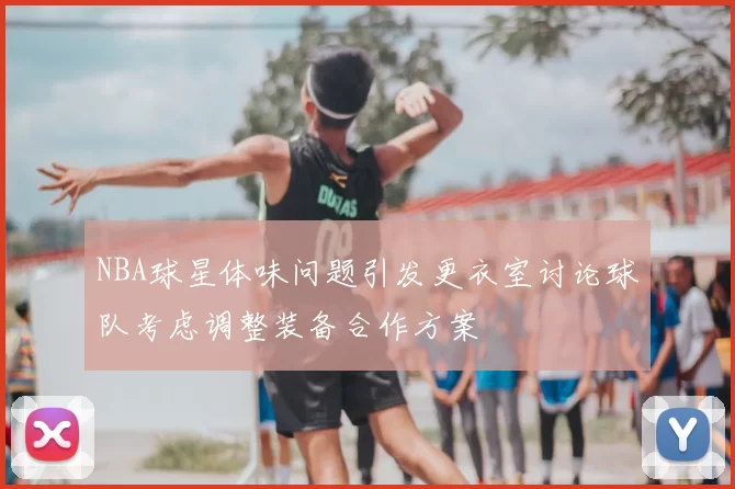 NBA球星体味问题引发更衣室讨论球队考虑调整装备合作方案