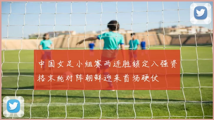中国女足小组赛两连胜锁定八强资格末轮对阵朝鲜迎来首场硬仗