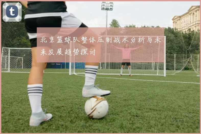 北京篮球队整体压制战术分析与未来发展趋势探讨