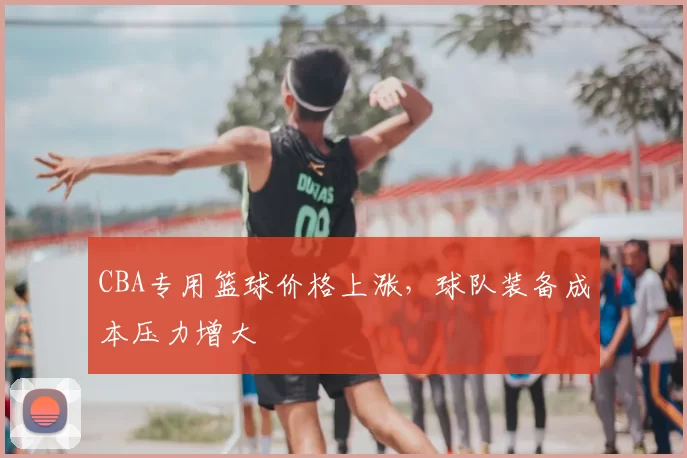CBA专用篮球价格上涨，球队装备成本压力增大