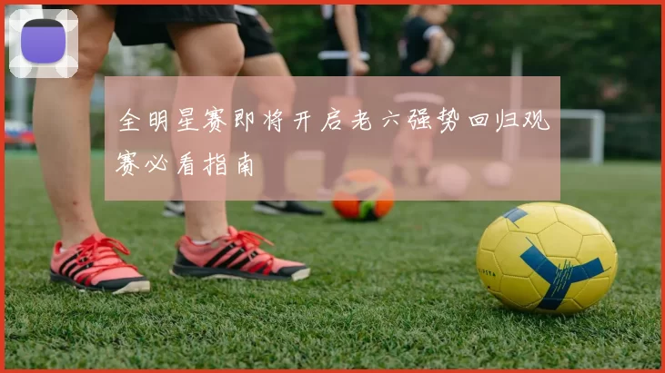 全明星赛即将开启老六强势回归观赛必看指南