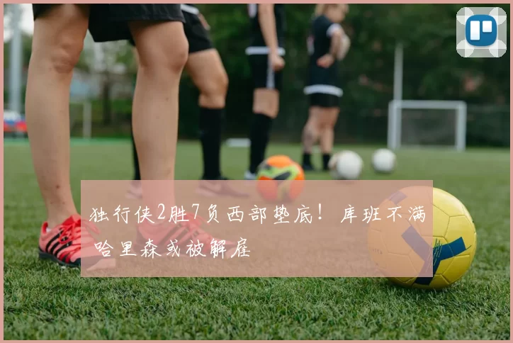 独行侠2胜7负西部垫底！库班不满 哈里森或被解雇