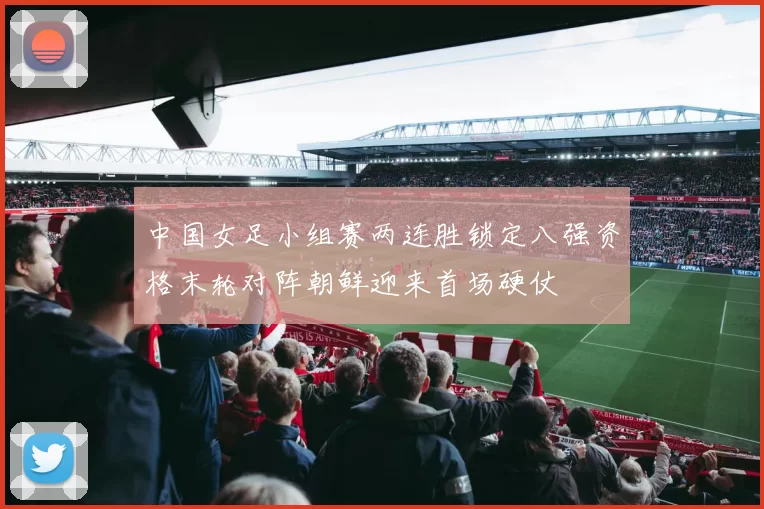 中国女足小组赛两连胜锁定八强资格末轮对阵朝鲜迎来首场硬仗