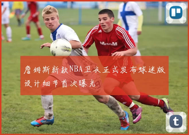 詹姆斯新款NBA卫衣正式发布球迷版设计细节首次曝光