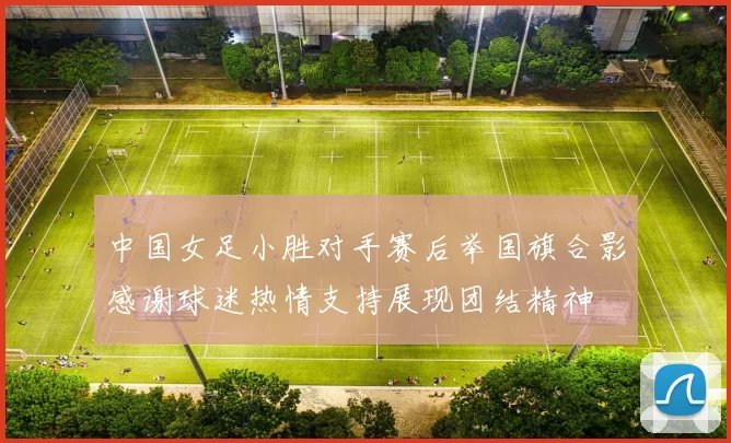 中国女足小胜对手赛后举国旗合影感谢球迷热情支持展现团结精神