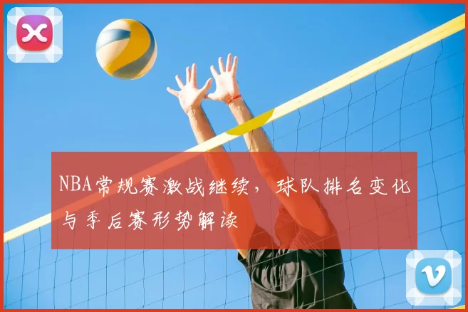 NBA常规赛激战继续，球队排名变化与季后赛形势解读