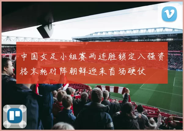 中国女足小组赛两连胜锁定八强资格末轮对阵朝鲜迎来首场硬仗