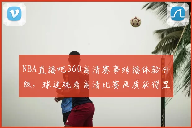 NBA直播吧360高清赛事转播体验升级，球迷观看高清比赛画质获得显著提升