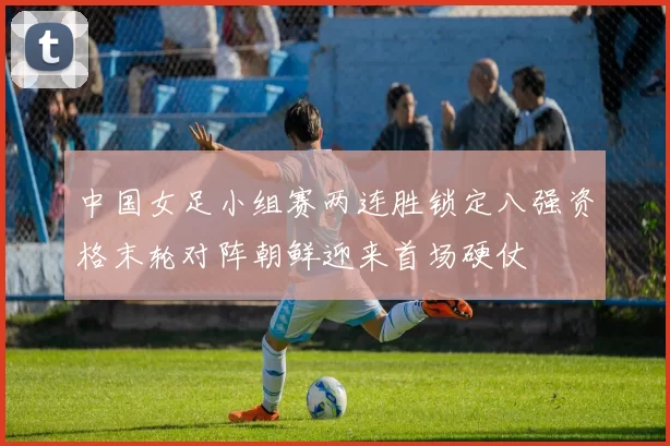 中国女足小组赛两连胜锁定八强资格末轮对阵朝鲜迎来首场硬仗