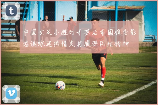 中国女足小胜对手赛后举国旗合影感谢球迷热情支持展现团结精神
