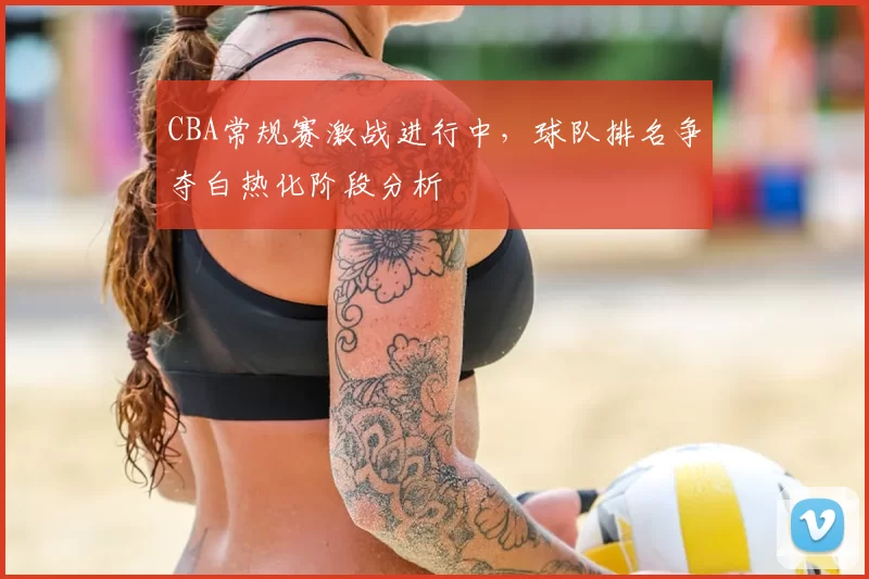 CBA常规赛激战进行中，球队排名争夺白热化阶段分析