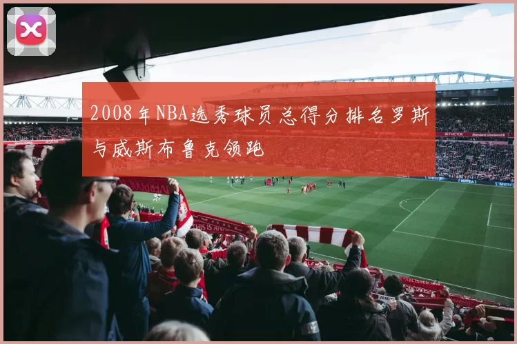 2008年NBA选秀球员总得分排名罗斯与威斯布鲁克领跑