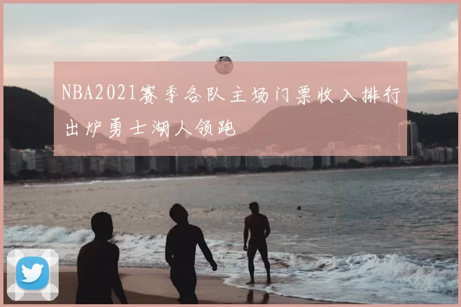 NBA2021赛季各队主场门票收入排行出炉勇士湖人领跑