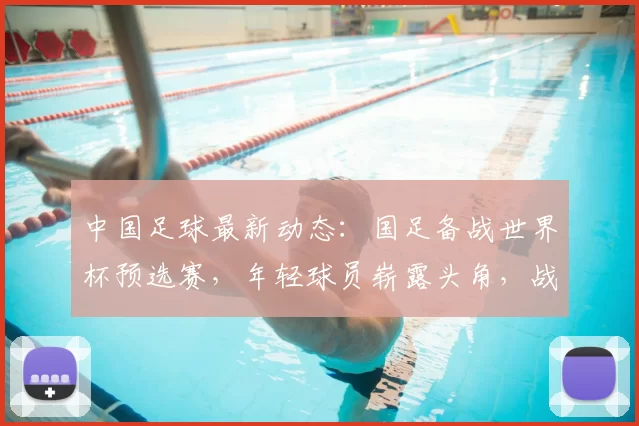 中国足球最新动态：国足备战世界杯预选赛，年轻球员崭露头角，战术调整引关注