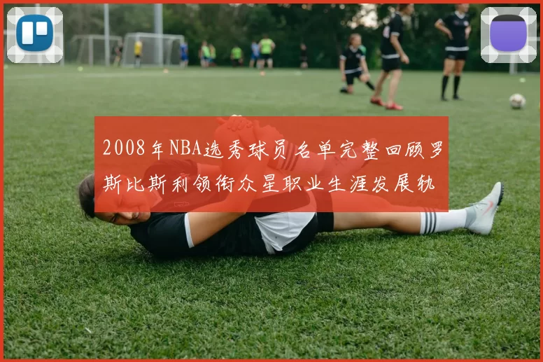 2008年NBA选秀球员名单完整回顾罗斯比斯利领衔众星职业生涯发展轨迹
