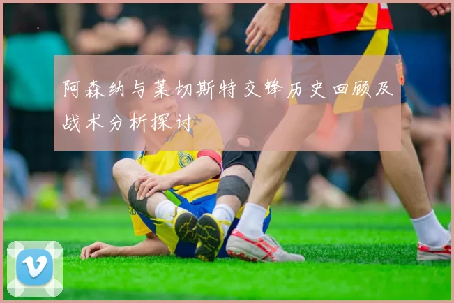 阿森纳与莱切斯特交锋历史回顾及战术分析探讨