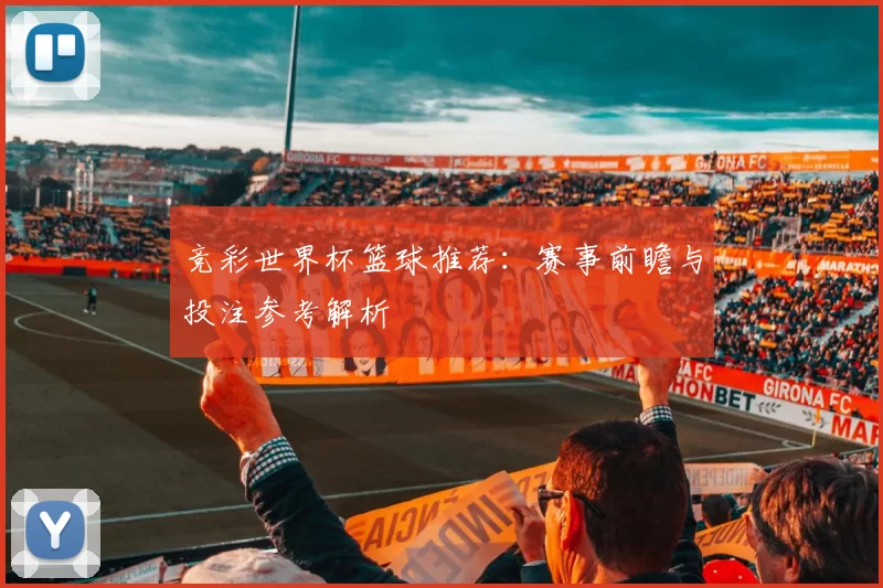 竞彩世界杯篮球推荐：赛事前瞻与投注参考解析