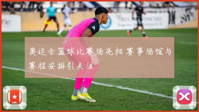 奥运会篮球比赛场亮相 赛事场馆与赛程安排引关注
