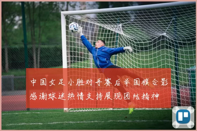 中国女足小胜对手赛后举国旗合影感谢球迷热情支持展现团结精神