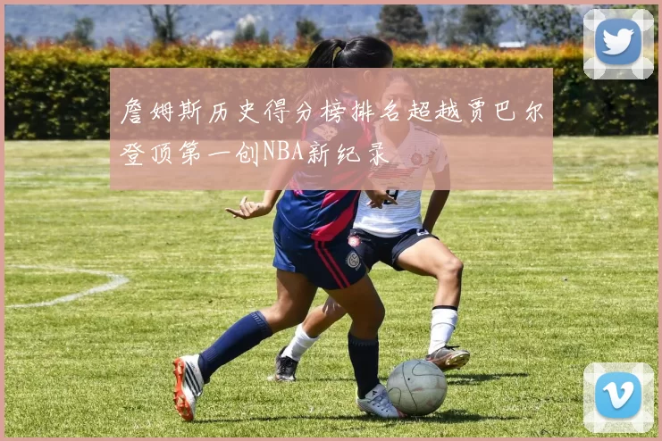 詹姆斯历史得分榜排名超越贾巴尔登顶第一创NBA新纪录