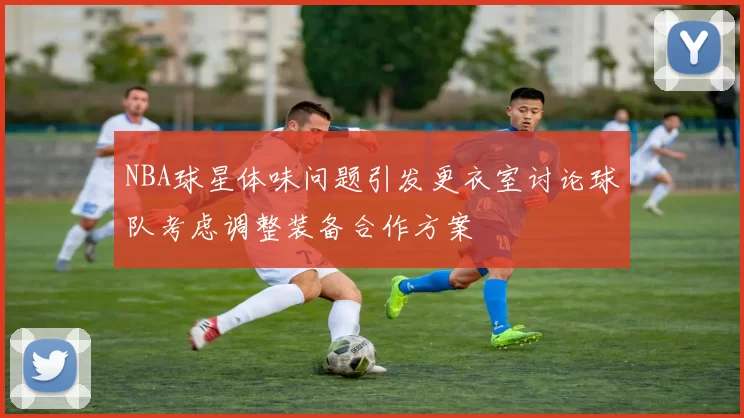 NBA球星体味问题引发更衣室讨论球队考虑调整装备合作方案
