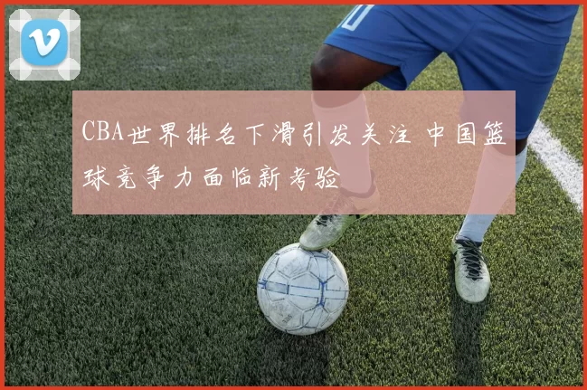 CBA世界排名下滑引发关注 中国篮球竞争力面临新考验