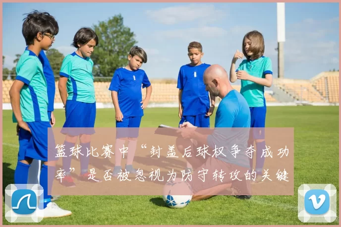 篮球比赛中“封盖后球权争夺成功率”是否被忽视为防守转攻的关键