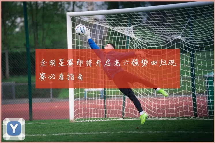 全明星赛即将开启老六强势回归观赛必看指南