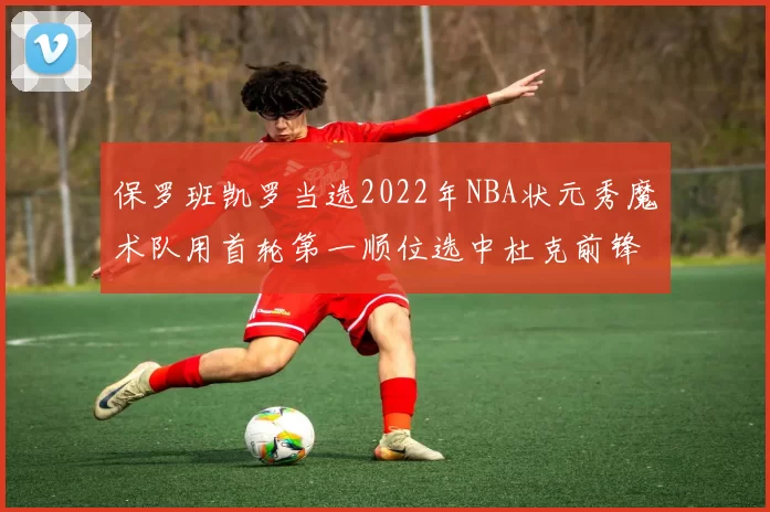 保罗班凯罗当选2022年NBA状元秀魔术队用首轮第一顺位选中杜克前锋