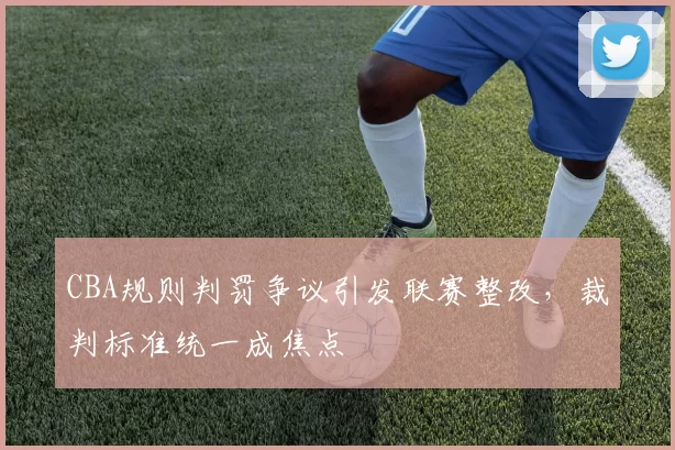 CBA规则判罚争议引发联赛整改，裁判标准统一成焦点